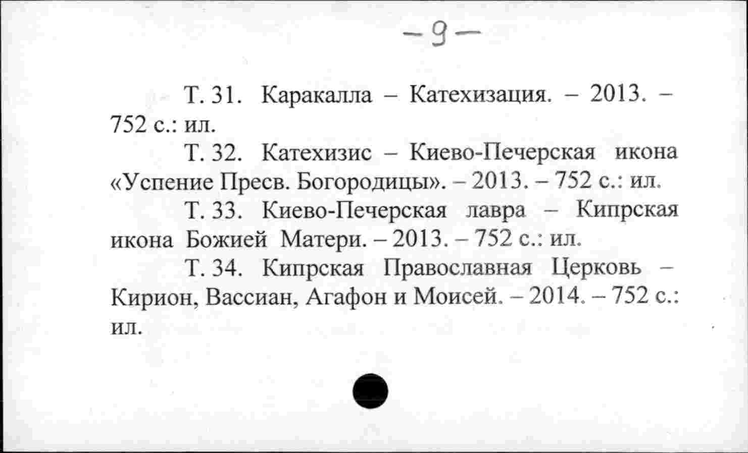 ﻿-9-
Т. 31. Каракалла - Катехизация. - 2013. -752 с.: ил.
Т. 32. Катехизис - Киево-Печерская икона «Успение Преев. Богородицы». - 2013. - 752 с.: ил.
Т. 33. Киево-Печерская лавра - Кипрская икона Божией Матери. - 2013. - 752 с.: ил.
Т. 34. Кипрская Православная Церковь -Кирион, Вассиан, Агафон и Моисей. - 2014. - 752 с.: ил.